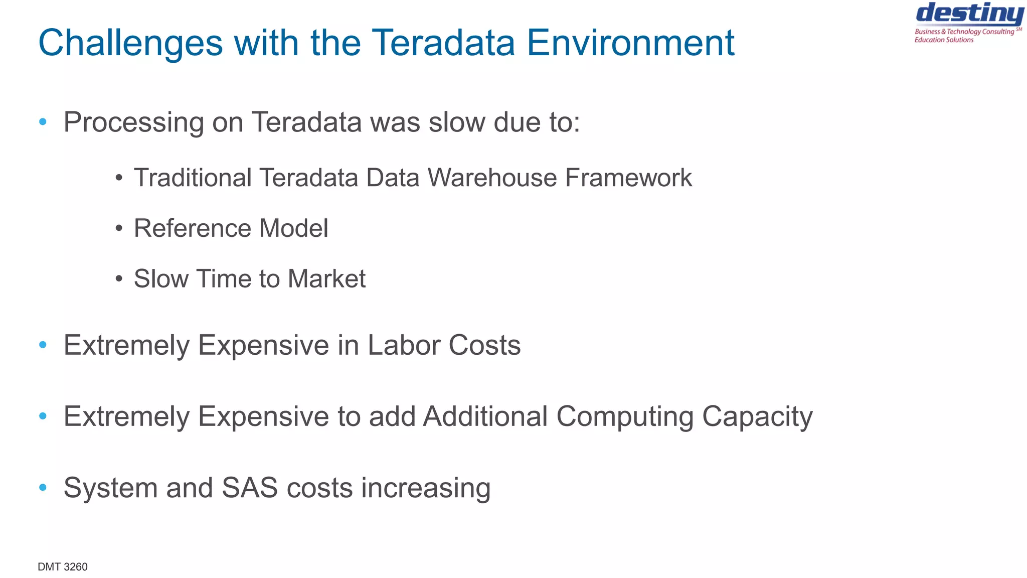 DMT 3260
Challenges with the Teradata Environment
• Processing on Teradata was slow due to:
• Traditional Teradata Data Warehouse Framework
• Reference Model
• Slow Time to Market
• Extremely Expensive in Labor Costs
• Extremely Expensive to add Additional Computing Capacity
• System and SAS costs increasing
 