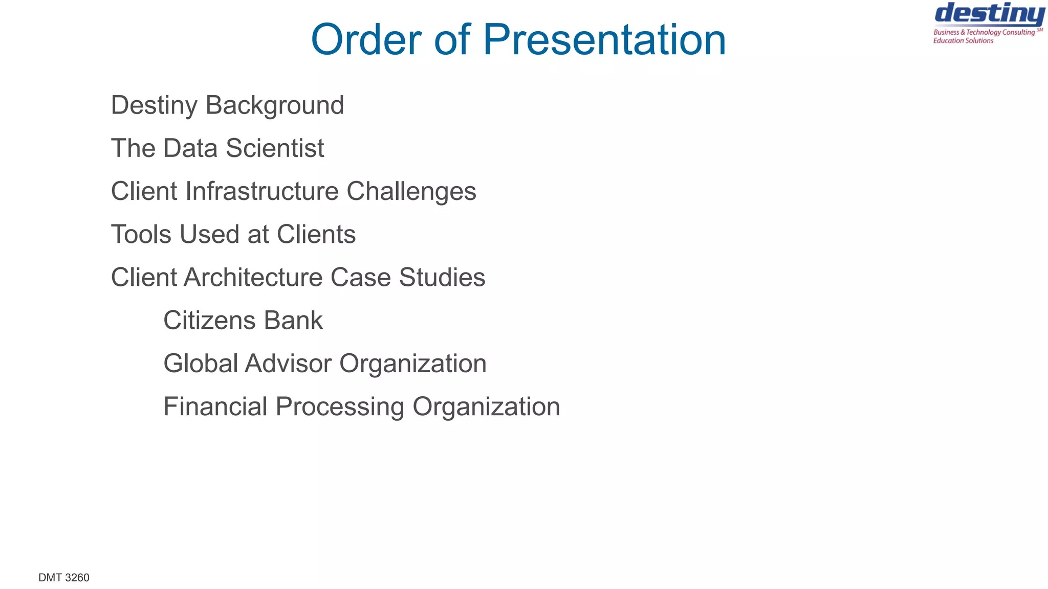 DMT 3260
Order of Presentation
Destiny Background
The Data Scientist
Client Infrastructure Challenges
Tools Used at Clients
Client Architecture Case Studies
Citizens Bank
Financial Processing Organization
 