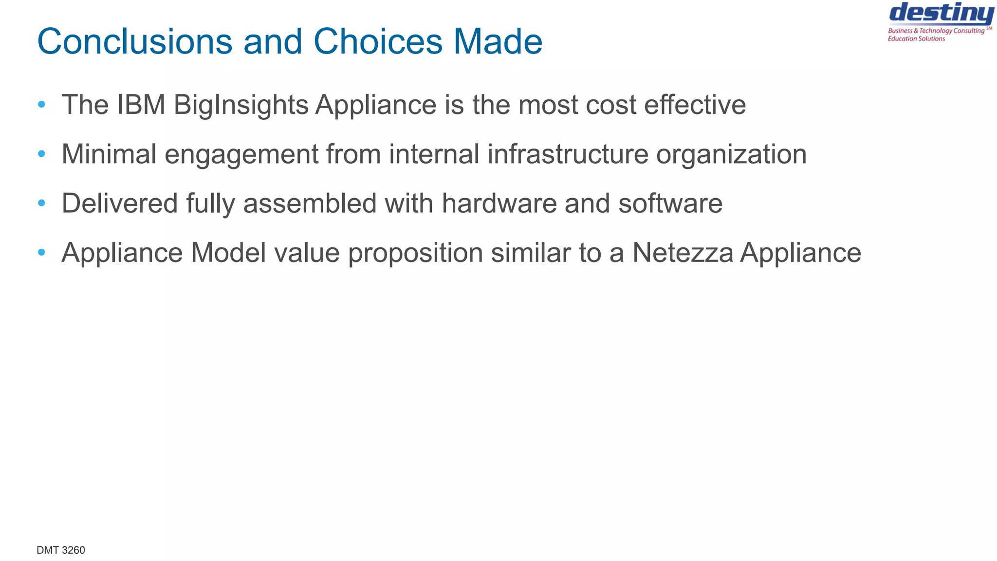 DMT 3260
Conclusions and Choices Made
• The IBM BigInsights Appliance is the most cost effective
• Minimal engagement from internal infrastructure organization
• Delivered fully assembled with hardware and software
• Appliance Model value proposition similar to a Netezza Appliance
 