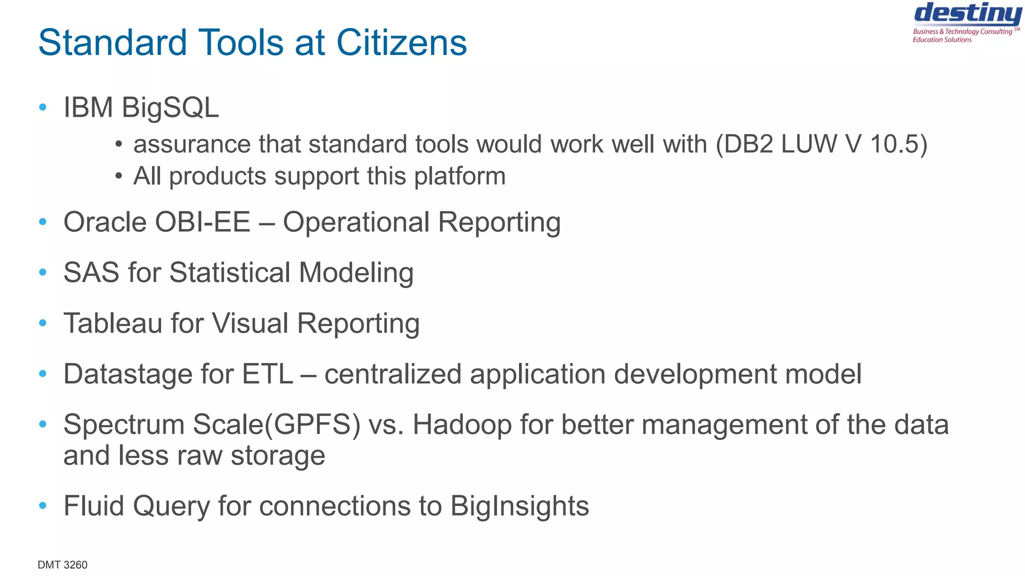 DMT 3260
Standard Tools at Citizens
• IBM BigSQL
• assurance that standard tools would work well with (DB2 LUW V 10.5)
• All products support this platform
• Oracle OBI-EE – Operational Reporting
• SAS for Statistical Modeling
• Tableau for Visual Reporting
• Datastage for ETL – centralized application development model
• Spectrum Scale(GPFS) vs. Hadoop for better management of the data
and less raw storage
• Fluid Query for connections to BigInsights
 