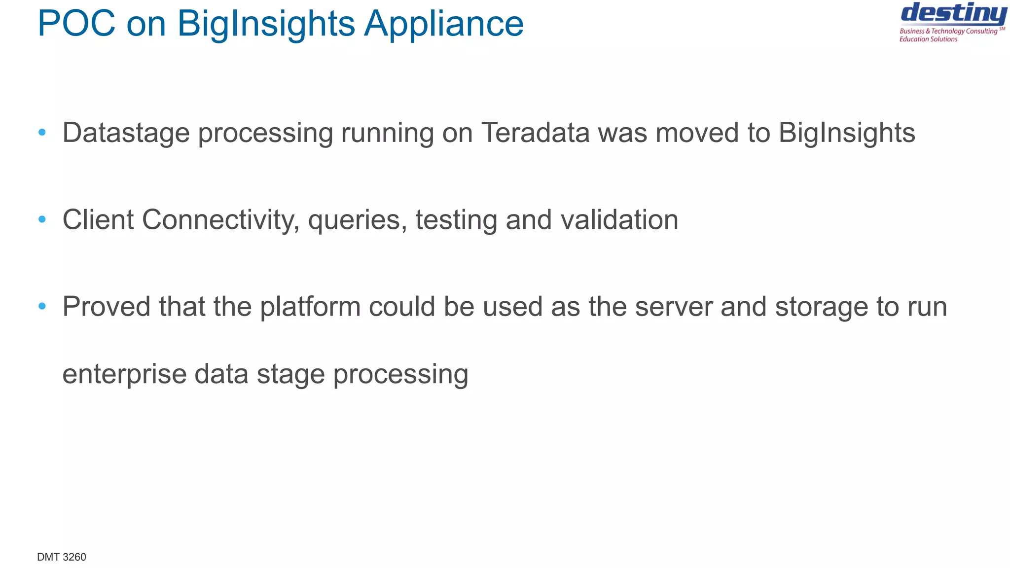 DMT 3260
POC on BigInsights Appliance
• Datastage processing running on Teradata was moved to BigInsights
• Client Connectivity, queries, testing and validation
• Proved that the platform could be used as the server and storage to run
enterprise data stage processing
 