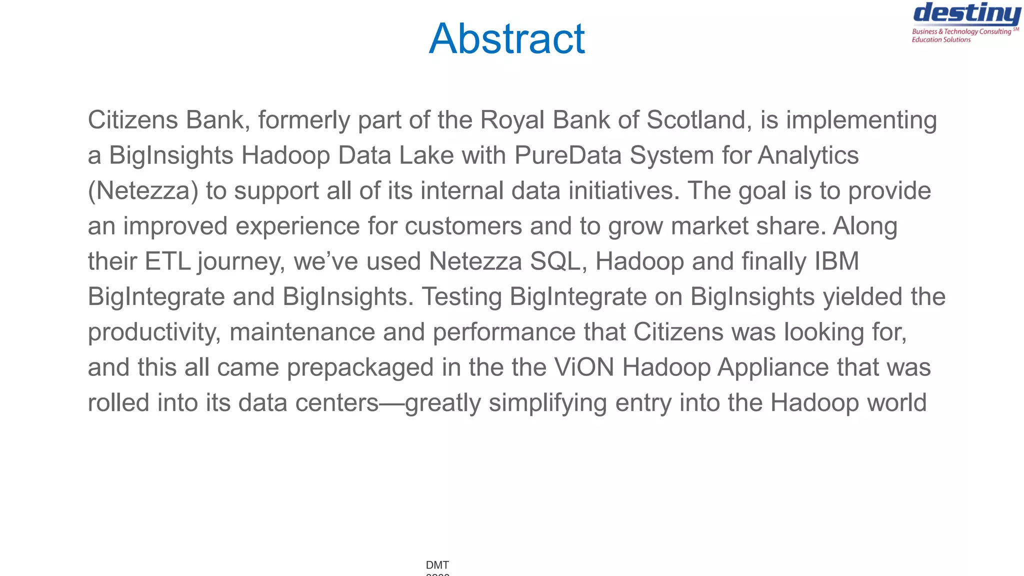 DMT
Citizens Bank, formerly part of the Royal Bank of Scotland, is implementing
a BigInsights Hadoop Data Lake with PureData System for Analytics
(Netezza) to support all of its internal data initiatives. The goal is to provide
an improved experience for customers and to grow market share. Along
their ETL journey, we’ve used Netezza SQL, Hadoop and finally IBM
BigIntegrate and BigInsights. Testing BigIntegrate on BigInsights yielded the
productivity, maintenance and performance that Citizens was looking for,
and this all came prepackaged in the the ViON Hadoop Appliance that was
rolled into its data centers—greatly simplifying entry into the Hadoop world
Abstract
 