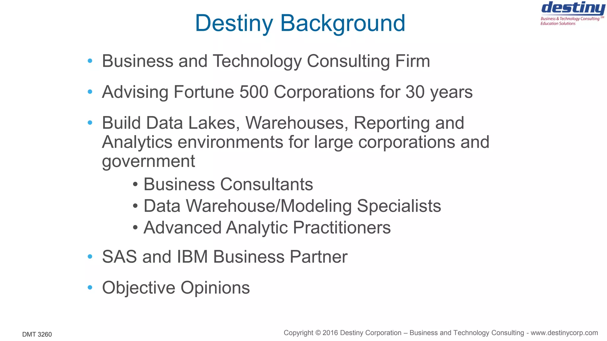 DMT 3260
Destiny Background
• Business and Technology Consulting Firm
• Advising Fortune 500 Corporations for 30 years
• Build Data Lakes, Warehouses, Reporting and
Analytics environments for large corporations and
government
• Business Consultants
• Data Warehouse/Modeling Specialists
• Advanced Analytic Practitioners
• SAS and IBM Business Partner
• Objective Opinions
Copyright © 2016 Destiny Corporation – Business and Technology Consulting - www.destinycorp.com
 