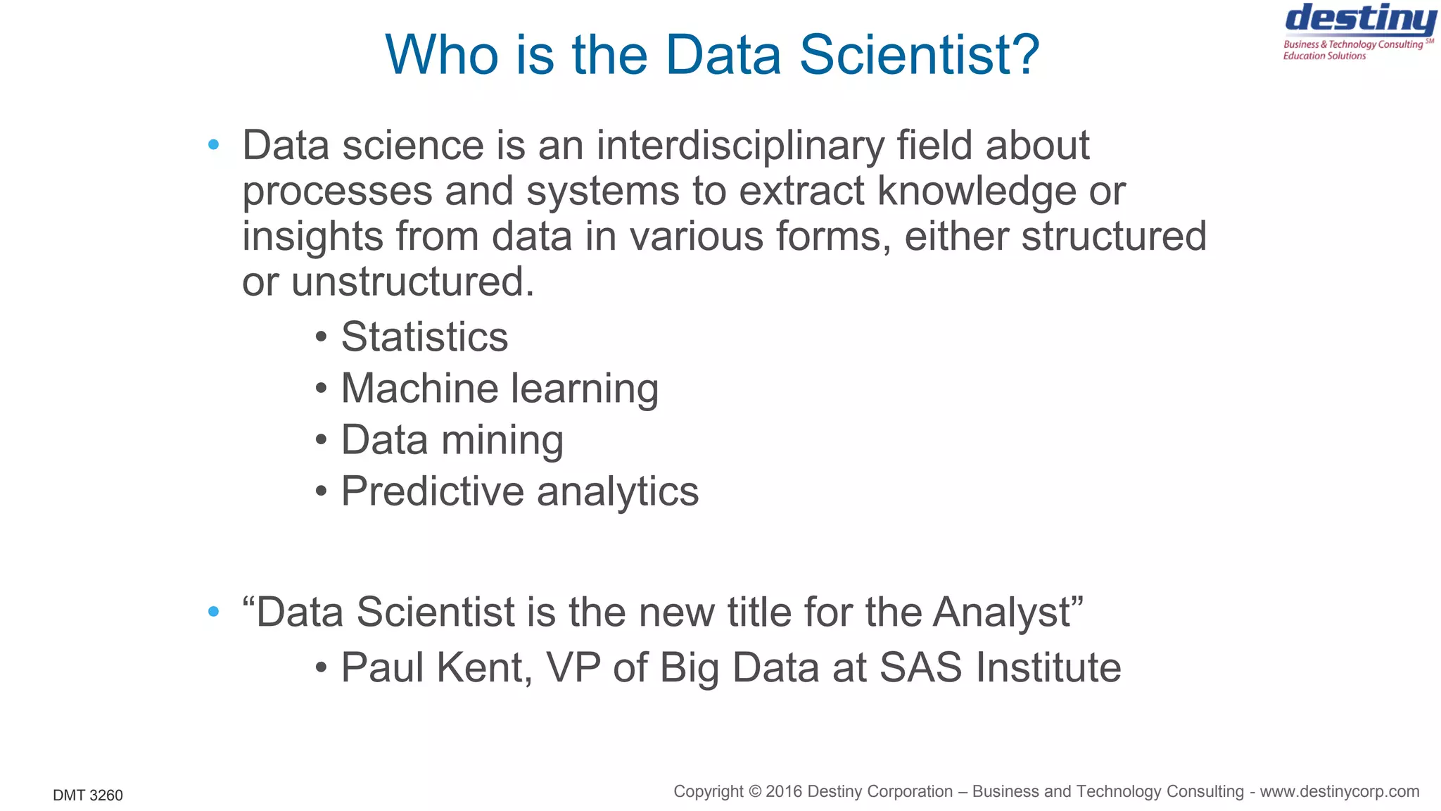 DMT 3260
Who is the Data Scientist?
• Data science is an interdisciplinary field about
processes and systems to extract knowledge or
insights from data in various forms, either structured
or unstructured.
• Statistics
• Machine learning
• Data mining
• Predictive analytics
• “Data Scientist is the new title for the Analyst”
• Paul Kent, VP of Big Data at SAS Institute
Copyright © 2016 Destiny Corporation – Business and Technology Consulting - www.destinycorp.com
 