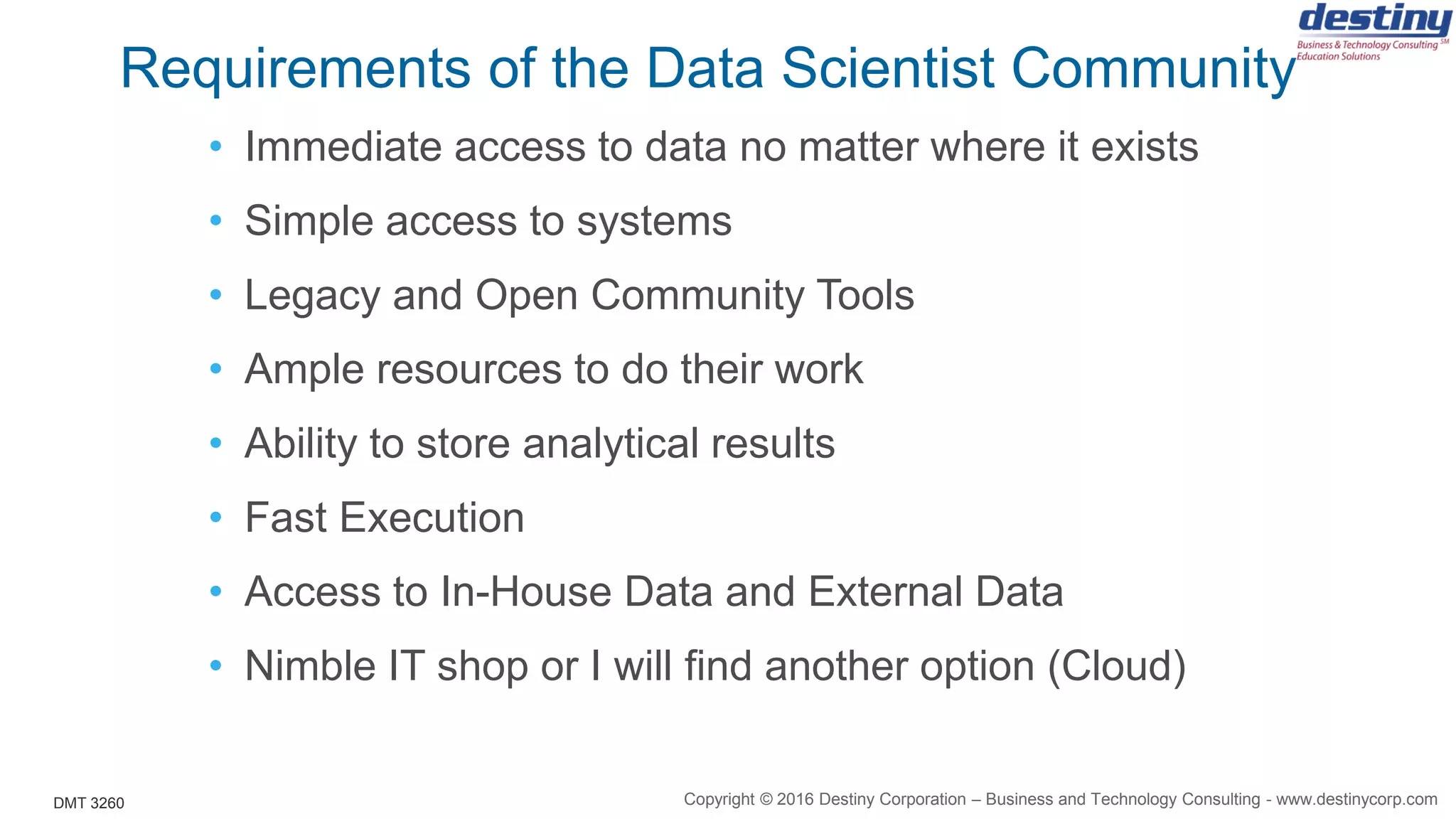 DMT 3260
Requirements of the Data Scientist Community
• Immediate access to data no matter where it exists
• Simple access to systems
• Legacy and Open Community Tools
• Ample resources to do their work
• Ability to store analytical results
• Fast Execution
• Access to In-House Data and External Data
• Nimble IT shop or I will find another option (Cloud)
Copyright © 2016 Destiny Corporation – Business and Technology Consulting - www.destinycorp.com
 