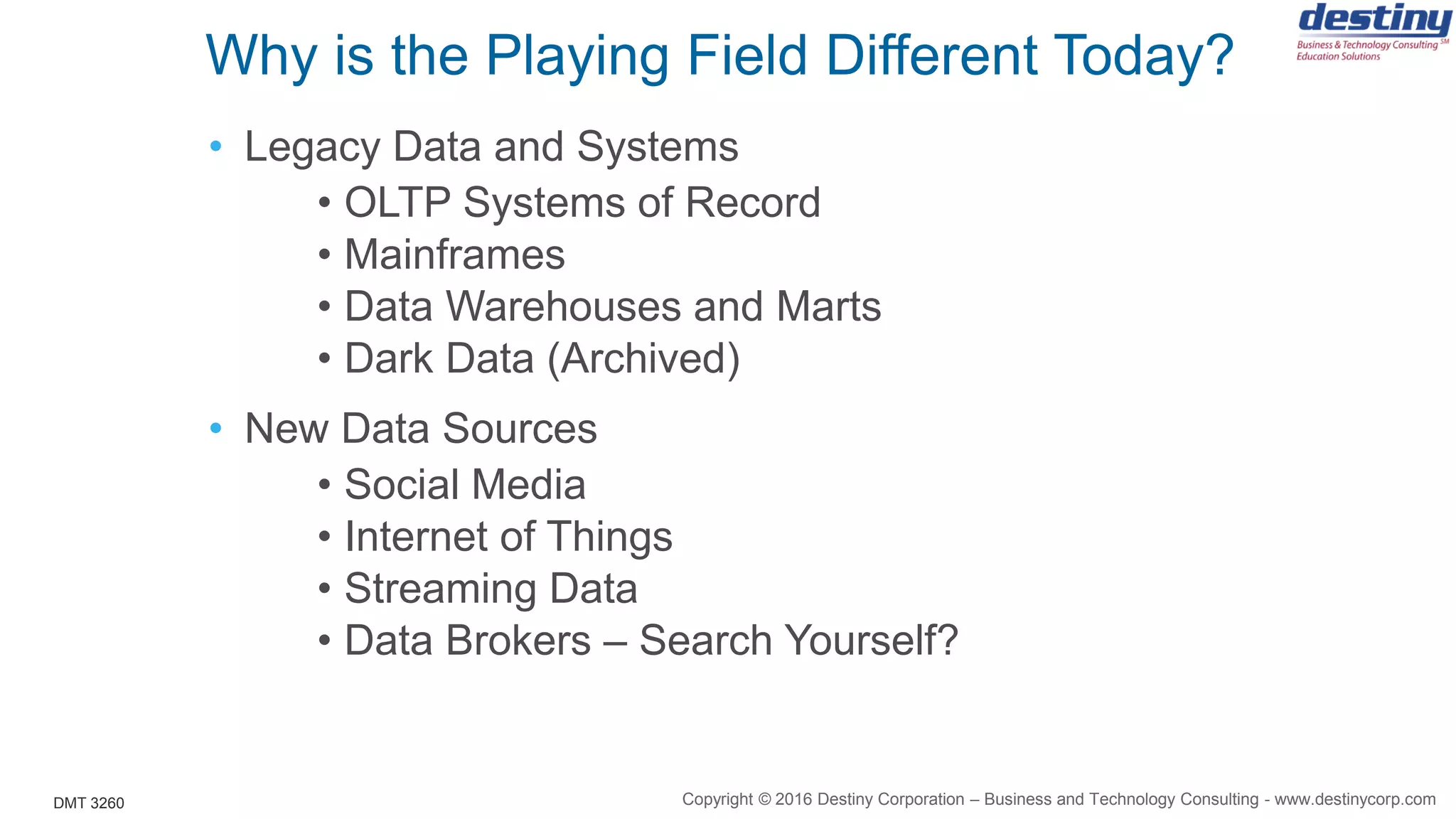 DMT 3260
Why is the Playing Field Different Today?
• Legacy Data and Systems
• OLTP Systems of Record
• Mainframes
• Data Warehouses and Marts
• Dark Data (Archived)
• New Data Sources
• Social Media
• Internet of Things
• Streaming Data
• Data Brokers – Search Yourself?
Copyright © 2016 Destiny Corporation – Business and Technology Consulting - www.destinycorp.com
 