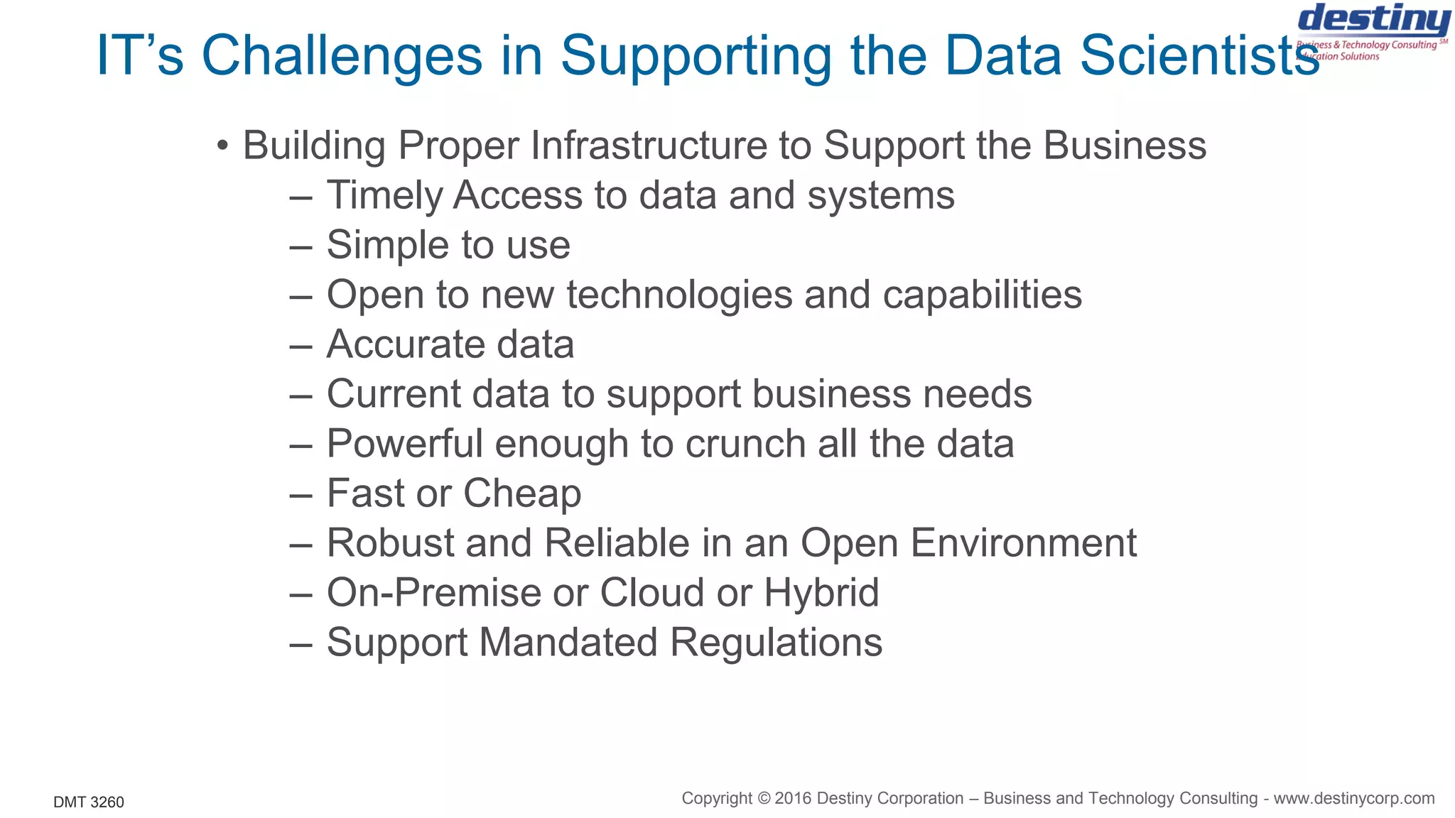 DMT 3260
IT’s Challenges in Supporting the Data Scientists
• Building Proper Infrastructure to Support the Business
– Timely Access to data and systems
– Simple to use
– Open to new technologies and capabilities
– Accurate data
– Current data to support business needs
– Powerful enough to crunch all the data
– Fast or Cheap
– Robust and Reliable in an Open Environment
– On-Premise or Cloud or Hybrid
– Support Mandated Regulations
Copyright © 2016 Destiny Corporation – Business and Technology Consulting - www.destinycorp.com
 