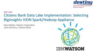 DMT 3260
Citizens Bank Data Lake Implementation: Selecting
BigInsights ViON Spark/Hadoop Appliance
Dana Rafiee, Destiny Corporation
John DiFranco, Citizens Bank
 