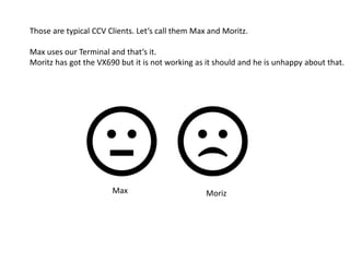 Those are typical CCV Clients. Let‘s call them Max and Moritz.
Max uses our Terminal and that‘s it.
Moritz has got the VX690 but it is not working as it should and he is unhappy about that.
Max Moriz
 