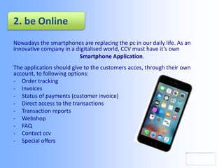 2. be Online
Nowadays the smartphones are replacing the pc in our daily life. As an
innovative company in a digitalised world, CCV must have it’s own
Smartphone Application.
The application should give to the customers acces, through their own
account, to following options:
- Order tracking
- Invoices
- Status of payments (customer invoice)
- Direct access to the transactions
- Transaction reports
- Webshop
- FAQ
- Contact ccv
- Special offers
 