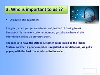 3. Who is important to us ??
• Of course The customer:
Imagine , when you get a customer call, instead of having to ask
him about his name or customer number, you already have all the
Information poped up on your screen.
The idea is to have the Octopi customer datas linked to the Phone
System, so when a phone number is registred in our database, we get a
pop up with the basic datas related to the caller.
 