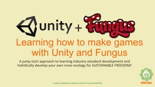 Learning how to make games
with Unity and Fungus
A	jump	start	approach	to	learning	industry-standard	development	and	
holis7cally	develop	your	own	inner-ecology	for	SUSTAINABLE	FREEDOM!	
+	
Crea7ve	Collabora7ons	between	Hack	the	Future	&	WOW	Bali		
 