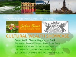 CULTURAL WEALTH SHOWCASE
Presented in Gianyar Regency of BALI
FEATURING AWARD WINNING SEKAR BUMI FARM:
A TROPICAL ORGANIC FLORICULTURE PARADISE
IN COLLABORATIONS WITH: WOW BALI’S
SUSTAINABLE DYNAMICS AND WELLNESS PROGRAMS.
WOW BALI INTERNATIONAL INITIATIVES PRESENTS…
 
