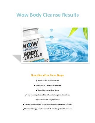 Wow Body Cleanse Results
Results after Few Days
✓ Better and Sustainable Health
✓ Constipation, Custom Restore stops
✓ Bowel Movement, Less Stress
✓ Improves digestion and the efficient absorption of nutrients
✓ Acceptable BMI weight balance
✓ Energy, greater mental, physical and spiritual awareness Updated
✓ Renewed Energy, Greater Mental, Physical & spiritual Awareness
 