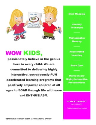 WOW KIDS,
passionately believe in the genius
born in every child. We are
committed to delivering highly
interactive, outrageously FUN
accelerated learning programs that
positively empower children of all
ages to SOAR through life with ease
and ENTHUSIASM.
WOWKIDS WAS FORMERLY KNOWN AS *FUNDAMENTAL STUDENT
Mind Mapping
Journey
Technique
Photographic
Memory
Accelerated
Learning
Brain Gym
Multisensory
Highly Interactive
Presentations
LYNDI K. LEGGETT
042-038-0055
FUNdamentalstudent.com.au
 