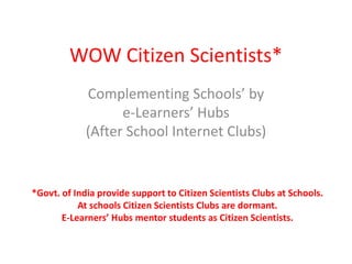 WOW Citizen Scientists*
Complementing Schools’ by
e-Learners’ Hubs
(After School Internet Clubs)
*Govt. of India provide support to Citizen Scientists Clubs at Schools.
At schools Citizen Scientists Clubs are dormant.
E-Learners’ Hubs mentor students as Citizen Scientists.
 