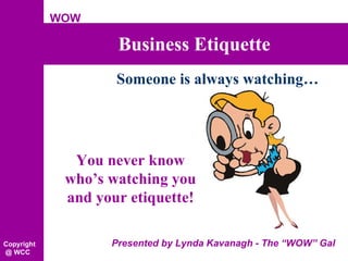 Business Etiquette Presented by Lynda Kavanagh - The “WOW” Gal WOW Copyright @ WCC You never know who’s watching you and your etiquette! Someone is always watching… 