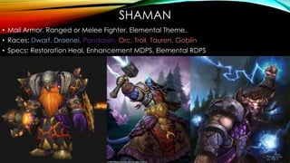 SHAMAN
• Mail Armor. Ranged or Melee Fighter. Elemental Theme.
• Races: Dwarf, Draenei, Pandaren, Orc, Troll, Tauren, Goblin
• Specs: Restoration Heal, Enhancement MDPS, Elemental RDPS
 