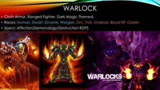 WARLOCK
• Cloth Armor. Ranged Fighter. Dark Magic Themed.
• Races: Human, Dwarf, Gnome, Worgen, Orc, Troll, Undead, Blood Elf, Goblin
• Specs: Affliction/Demonology/Destruction RDPS
 