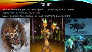 DRUID
• Leather Armor. Ranged or Melee Fighter. Shapeshifting/Nature Theme
• Races: Night Elf, Worgen, Tauren, Troll
• Specs: Guardian Tank, Restoration Heal, Feral MDPS, Balance RDPS
 