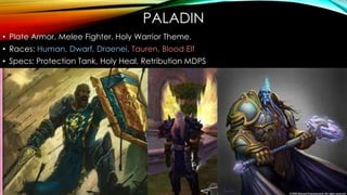 PALADIN
• Plate Armor. Melee Fighter. Holy Warrior Theme.
• Races: Human, Dwarf, Draenei, Tauren, Blood Elf
• Specs: Protection Tank, Holy Heal, Retribution MDPS
 