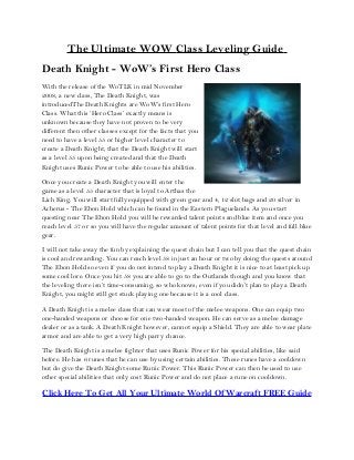 The Ultimate WOW Class Leveling Guide
Death Knight - WoW’s First Hero Class
With the release of the WoTLK in mid November
2008, a new class, The Death Knight, was
introducedThe Death Knights are WoW’s first Hero
Class. What this ‘Hero Class’ exactly means is
unknown because they have not proven to be very
different then other classes except for the facts that you
need to have a level 55 or higher level character to
create a Death Knight, that the Death Knight will start
as a level 55 upon being created and that the Death
Knight uses Runic Power to be able to use his abilities.
Once you create a Death Knight you will enter the
game as a level 55 character that is loyal to Arthas the
Lich King. You will start fully equipped with green gear and 4, 12 slot bags and 20 silver in
Acherus - The Ebon Hold which can be found in the Eastern Plaguelands. As you start
questing near The Ebon Hold you will be rewarded talent points and blue item and once you
reach level 57 or so you will have the regular amount of talent points for that level and full blue
gear.
I will not take away the fun by explaining the quest chain but I can tell you that the quest chain
is cool and rewarding. You can reach level 58 in just an hour or two by doing the quests around
The Ebon Hold so even if you do not intend to play a Death Knight it is nice to at least pick up
some cool lore. Once you hit 58 you are able to go to the Outlands though and you know that
the leveling there isn’t time-consuming, so who knows; even if you didn’t plan to play a Death
Knight, you might still get stuck playing one because it is a cool class.
A Death Knight is a melee class that can wear most of the melee weapons. One can equip two
one-handed weapons or choose for one two-handed weapon. He can serve as a melee damage
dealer or as a tank. A Death Knight however, cannot equip a Shield. They are able to wear plate
armor and are able to get a very high parry chance.
The Death Knight is a melee fighter that uses Runic Power for his special abilities, like said
before. He has 6 runes that he can use by using certain abilities. These runes have a cooldown
but do give the Death Knight some Runic Power. This Runic Power can then be used to use
other special abilities that only cost Runic Power and do not place a rune on cooldown.
Click Here To Get All Your Ultimate World Of Warcraft FREE Guide
 
