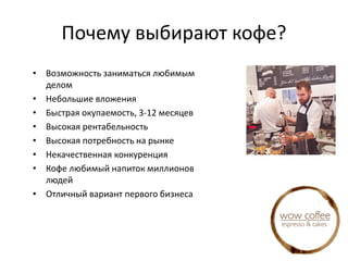 Почему выбирают кофе?
• Возможность заниматься любимым
делом
• Небольшие вложения
• Быстрая окупаемость, 3-12 месяцев
• Высокая рентабельность
• Высокая потребность на рынке
• Некачественная конкуренция
• Кофе любимый напиток миллионов
людей
• Отличный вариант первого бизнеса
 