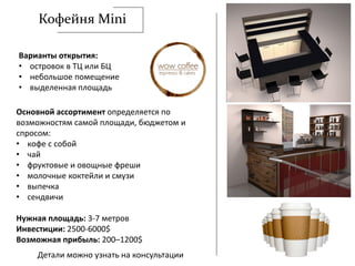 Кофейня Mini
Варианты открытия:
• островок в ТЦ или БЦ
• небольшое помещение
• выделенная площадь
Основной ассортимент определяется по
возможностям самой площади, бюджетом и
спросом:
• кофе с собой
• чай
• фруктовые и овощные фреши
• молочные коктейли и смузи
• выпечка
• сендвичи
Нужная площадь: 3-7 метров
Инвестиции: 2500-6000$
Возможная прибыль: 200–1200$
Детали можно узнать на консультации
 