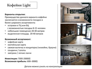 Кофейня Light
Варианты открытия:
Преимущество данного варианта кофейни
заключается в возможности посадки и
более широкого ассортимента:
• островок в ТЦ или БЦ
с возможностью посадки 8-15 человек
• небольшое помещение 20-40 метров
• выделенная площадь 20-40 метров
Возможный ассортимент:
• кофейная карта
• коктейльная карта
• свежая выпечка и кондитерка (чизкейки, брауни)
• сендвичи / салаты
• завтраки / легкие ланчи
Инвестиции: 7000-20000$
Возможная прибыль: 600–3000$
Детали можно узнать на консультации
 