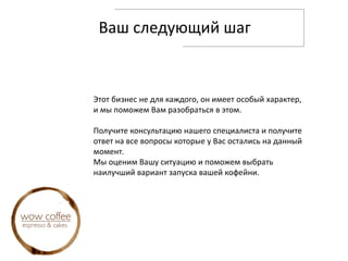 Ваш следующий шаг
Этот бизнес не для каждого, он имеет особый характер,
и мы поможем Вам разобраться в этом.
Получите консультацию нашего специалиста и получите
ответ на все вопросы которые у Вас остались на данный
момент.
Мы оценим Вашу ситуацию и поможем выбрать
наилучший вариант запуска вашей кофейни.
 