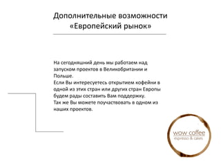 Дополнительные возможности
«Европейский рынок»
На сегодняшний день мы работаем над
запуском проектов в Великобритании и
Польше.
Если Вы интересуетесь открытием кофейни в
одной из этих стран или других стран Европы
будем рады составить Вам поддержку.
Так же Вы можете поучаствовать в одном из
наших проектов.
 