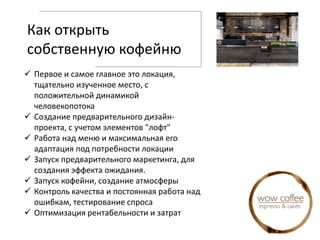 Как открыть
собственную кофейню
 Первое и самое главное это локация,
тщательно изученное место, с
положительной динамикой
человекопотока
 Создание предварительного дизайн-
проекта, с учетом элементов "лофт"
 Работа над меню и максимальная его
адаптация под потребности локации
 Запуск предварительного маркетинга, для
создания эффекта ожидания.
 Запуск кофейни, создание атмосферы
 Контроль качества и постоянная работа над
ошибкам, тестирование спроса
 Оптимизация рентабельности и затрат
 