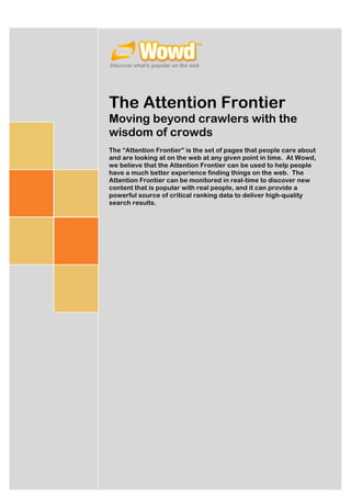 The Attention Frontier
Moving beyond crawlers with the
wisdom of crowds
The “Attention Frontier” is the set of pages that people care about
and are looking at on the web at any given point in time. At Wowd,
we believe that the Attention Frontier can be used to help people
have a much better experience finding things on the web. The
Attention Frontier can be monitored in real-time to discover new
content that is popular with real people, and it can provide a
powerful source of critical ranking data to deliver high-quality
search results.




                                              Mark	
  Drummond	
  
                                                                     	
  	
  
                                                [Pick	
  the	
  date]	
  
 