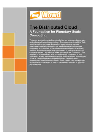 The Distributed Cloud
A Foundation for Planetary-Scale
Computing
The emergence of computing clouds has put a renewed emphasis
on the issue of scale in computing. The enormous size of the Web,
together with ever-more demanding requirements such as
freshness (results in seconds, not weeks) means that massive
resources are required to handle enormous datasets in a timely
fashion. Datacenters are now considered to be the new units of
computer power, e.g. Google's Warehouse-Scale Computer. The
number of organizations able to deploy such resources is ever
shrinking. Wowd aims to demonstrate that there is an even bigger
scale of computing than that yet imagined -- specifically --
planetary-sized distributed clouds. Such clouds can be deployed
by motivated collections of users, instead of a handful of gigantic
organizations.




                                              Mark	
  Drummond	
  
                                                                     	
  	
  
                                                [Pick	
  the	
  date]	
  
 