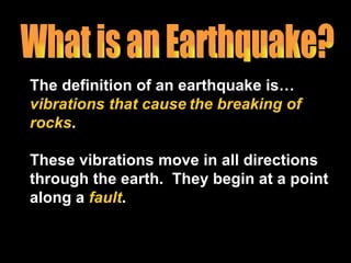 The definition of an earthquake is…  vibrations   that cause   the breaking of rocks . These vibrations move in all directions through the earth.  They begin at a point along a  fault . What is an Earthquake? 