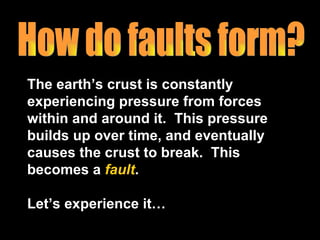 The earth’s crust is constantly experiencing pressure from forces within and around it.  This pressure builds up over time, and eventually causes the crust to break.  This becomes a  fault .  Let’s experience it… How do faults form? 