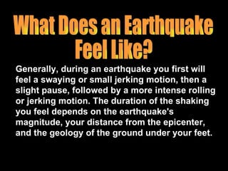 Generally, during an earthquake you first will feel a swaying or small jerking motion, then a slight pause, followed by a more intense rolling or jerking motion. The duration of the shaking you feel depends on the earthquake's magnitude, your distance from the epicenter, and the geology of the ground under your feet. What Does an Earthquake  Feel Like? 