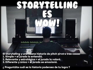 STORYTELLING
ES
WOW!
¿ Preguntáte cuál es la historia poderosa de tu logro ?
El storytelling y una buena historia de pitch sirve a tres cosas:
1. Simple > el jurado la entendió.
2. Relevante y estratégica > el jurado la valoró.
3. Diferente y única > el jurado se emocionó.
 