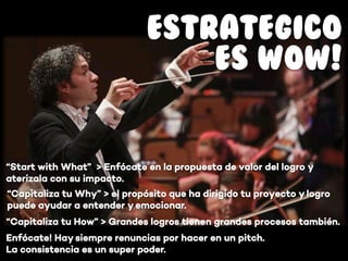 “Capitaliza tu How” > Grandes logros tienen grandes procesos también.
ESTRATEGICO
ES WOW!
“Capitaliza tu Why” > el propósito que ha dirigido tu proyecto y logro
puede ayudar a entender y emocionar.
“Start with What” > Enfócate en la propuesta de valor del logro y
aterizala con su impacto.
Enfócate! Hay siempre renuncias por hacer en un pitch.
La consistencia es un super poder.
 