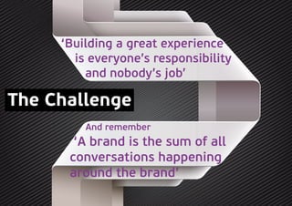 The Challenge
‘Building a great experience
is everyone’s responsibility
and nobody’s job’
And remember
‘A brand is the sum of all
conversations happening
around the brand’
 