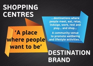 DESTINATION
BRAND
‘A place
where people
want to be’
...destinations where
people meet, eat, relax,
indulge, work, rest and
play... and shop...
A community venue
to promote wellbeing
and lifestyle activities...
SHOPPING
CENTRES
 