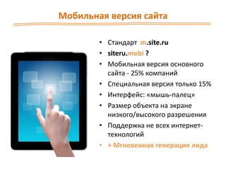Мобильная версия сайта
• Стандарт m.site.ru
• siteru.mobi ?
• Мобильная версия основного
сайта - 25% компаний
• Специальная версия только 15%
• Интерфейс: «мышь-палец»
• Размер объекта на экране
низкого/высокого разрешения
• Поддержка не всех интернет-
технологий
• + Мгновенная генерация лида
 