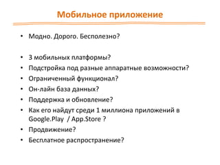 Мобильное приложение
• Модно. Дорого. Бесполезно?
• 3 мобильных платформы?
• Подстройка под разные аппаратные возможности?
• Ограниченный функционал?
• Он-лайн база данных?
• Поддержка и обновление?
• Как его найдут среди 1 миллиона приложений в
Google.Play / App.Store ?
• Продвижение?
• Бесплатное распространение?
 