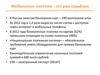 Мобильные платежи - это уже серьёзно
• В России эмиссия банковских карт – 240 миллионов штук
• За 2012 год в 1,4 раза выросло число счетов с доступом
через интернет и мобильные телефоны
• В 2012 году безналичные платежи по картам (52%)
превысили операции по съему наличных (48%)
• «Национальная платежная система» – обязательное
требование иметь оборудование для приема банковских
карт
• Законодательное ограничение наличных платежей
суммой в 600 тысяч рублей
• УЭК – электронный паспорт (2014?)
 