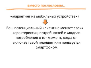 «маркетинг на мобильных устройствах»
Ваш потенциальный клиент не меняет своих
характеристик, потребностей и модели
потребления в тот момент, когда он
включает свой планшет или пользуется
смартфоном
вместо послесловия..
 