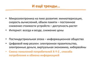 И ещё тренды…
• Микроэлектроника на пике развития: миниатюризация,
скорость вычислений, объем памяти – постоянное
снижение стоимости устройств – доступность растет
• Интернет: всегда и везде, снижение цены
• Постиндустриальная эпоха – информационное общество
• Цифровой мир реален: электронное правительство,
электронные деньги, виртуальная экономика, кибервойны
• Смена поколений потребителей X-Y-Z , способа
потребления и обмена информацией
 