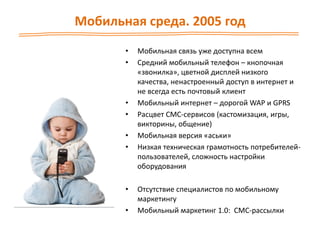 Мобильная среда. 2005 год
• Мобильная связь уже доступна всем
• Средний мобильный телефон – кнопочная
«звонилка», цветной дисплей низкого
качества, ненастроенный доступ в интернет и
не всегда есть почтовый клиент
• Мобильный интернет – дорогой WAP и GPRS
• Расцвет СМС-сервисов (кастомизация, игры,
викторины, общение)
• Мобильная версия «аськи»
• Низкая техническая грамотность потребителей-
пользователей, сложность настройки
оборудования
• Отсутствие специалистов по мобильному
маркетингу
• Мобильный маркетинг 1.0: СМС-рассылки
 