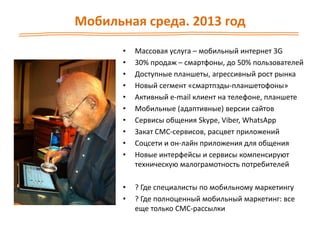Мобильная среда. 2013 год
• Массовая услуга – мобильный интернет 3G
• 30% продаж – смартфоны, до 50% пользователей
• Доступные планшеты, агрессивный рост рынка
• Новый сегмент «смартпэды-планшетофоны»
• Активный e-mail клиент на телефоне, планшете
• Мобильные (адаптивные) версии сайтов
• Сервисы общения Skype, Viber, WhatsApp
• Закат СМС-сервисов, расцвет приложений
• Соцсети и он-лайн приложения для общения
• Новые интерфейсы и сервисы компенсируют
техническую малограмотность потребителей
• ? Где специалисты по мобильному маркетингу
• ? Где полноценный мобильный маркетинг: все
еще только СМС-рассылки
 