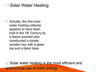 Solar Water Heating
• Actually, the first solar
water heating collector
appears to have been
built in the 18th
Century by
a Swiss scientist who
constructed a simple
wooden box with a glass
top and a black base
. Solar water heating is the most efficient and
economical use of solar energy
 