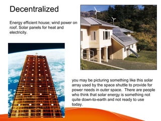Decentralized
Energy efficient house; wind power on
roof. Solar panels for heat and
electricity.
you may be picturing something like this solar
array used by the space shuttle to provide for
power needs in outer space. There are people
who think that solar energy is something not
quite down-to-earth and not ready to use
today.
 